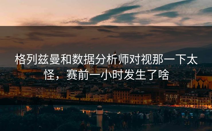 格列兹曼和数据分析师对视那一下太怪，赛前一小时发生了啥