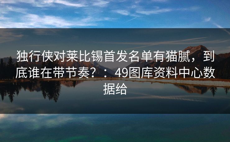 独行侠对莱比锡首发名单有猫腻，到底谁在带节奏？：49图库资料中心数据给