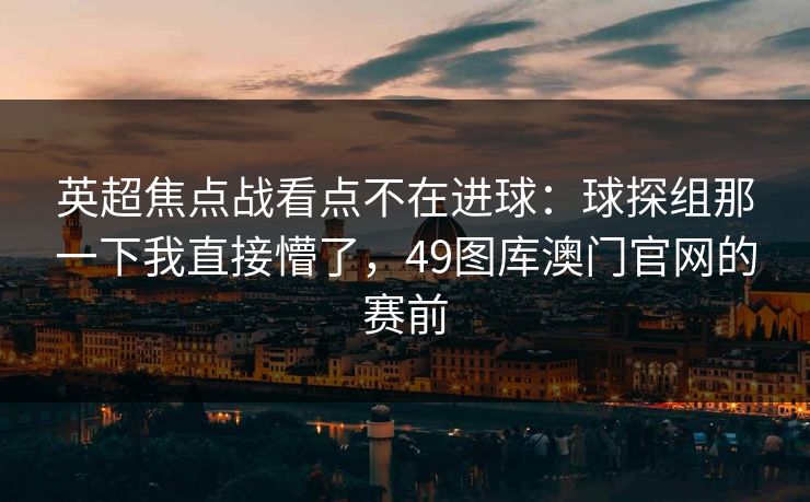 英超焦点战看点不在进球：球探组那一下我直接懵了，49图库澳门官网的赛前