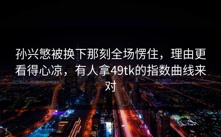 孙兴慜被换下那刻全场愣住，理由更看得心凉，有人拿49tk的指数曲线来对