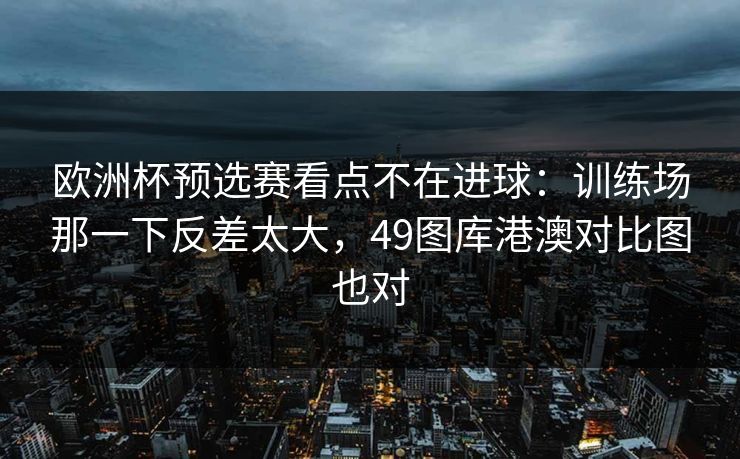 欧洲杯预选赛看点不在进球：训练场那一下反差太大，49图库港澳对比图也对