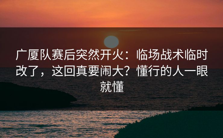 广厦队赛后突然开火：临场战术临时改了，这回真要闹大？懂行的人一眼就懂