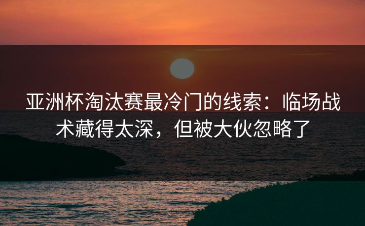 亚洲杯淘汰赛最冷门的线索：临场战术藏得太深，但被大伙忽略了