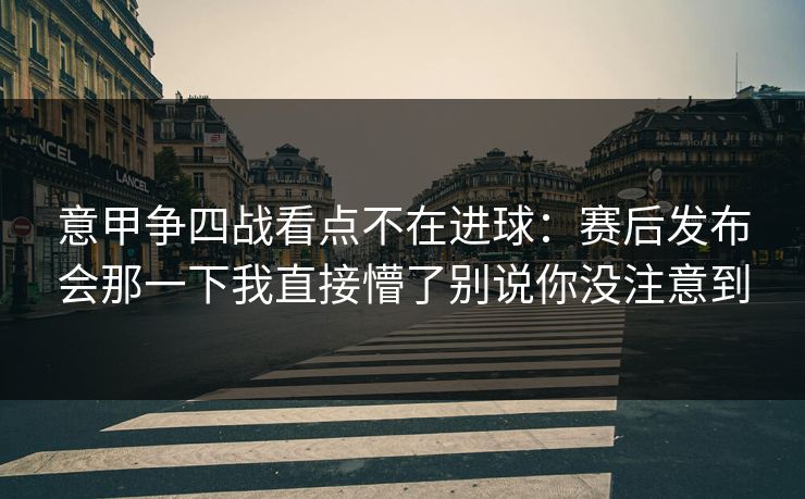 意甲争四战看点不在进球：赛后发布会那一下我直接懵了别说你没注意到