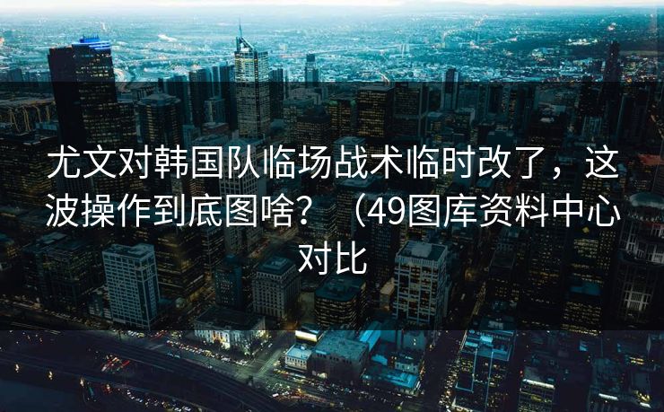 尤文对韩国队临场战术临时改了,这波操作到底图啥?(49图库资料中心对比 尤文对韩国队临场战术临时改了,这波操作到底图啥?(49图库资料中心对比