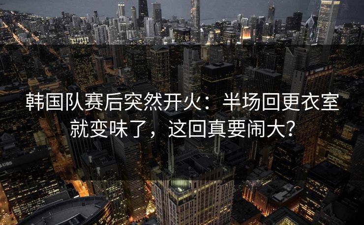 韩国队赛后突然开火:半场回更衣室就变味了,这回真要闹大? 韩国队赛后突然开火:半场回更衣室就变味了,这回真要闹大?