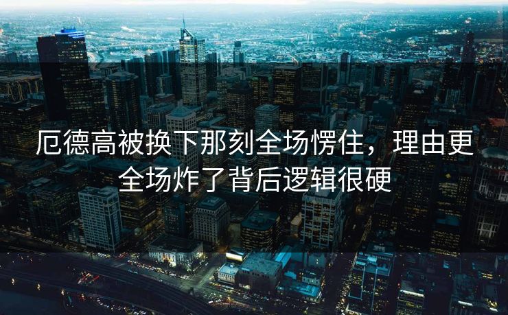 厄德高被换下那刻全场愣住,理由更全场炸了背后逻辑很硬 厄德高被换下那刻全场愣住,理由更全场炸了背后逻辑很硬