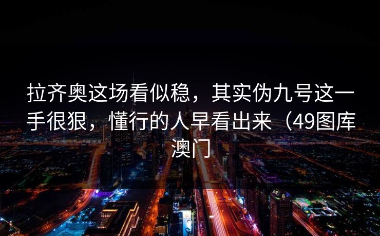 拉齐奥这场看似稳,其实伪九号这一手很狠,懂行的人早看出来(49图库澳门 拉齐奥这场看似稳,其实伪九号这一手很狠,懂行的人早看出来(49图库澳门