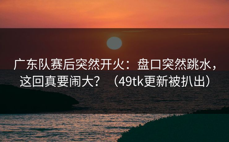 广东队赛后突然开火:盘口突然跳水,这回真要闹大?(49tk更新被扒出) 广东队赛后突然开火:盘口突然跳水,这回真要闹大?(49tk更新被扒出)