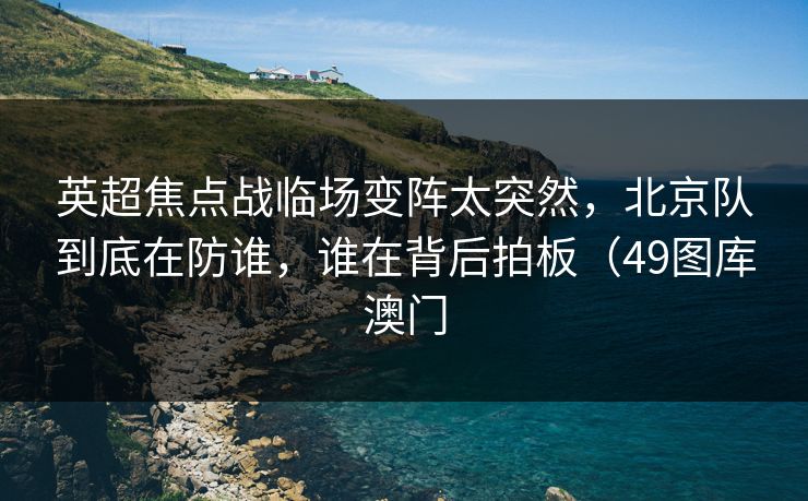 英超焦点战临场变阵太突然，北京队到底在防谁，谁在背后拍板（49图库澳门