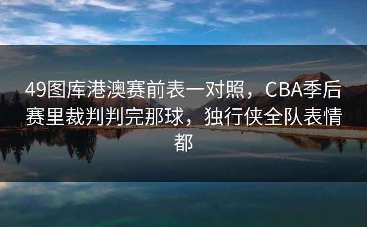 49图库港澳赛前表一对照,CBA季后赛里裁判判完那球,独行侠全队表情都 49图库港澳赛前表一对照,CBA季后赛里裁判判完那球,独行侠全队表情都