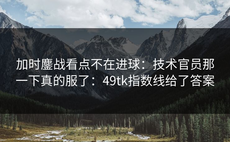 加时鏖战看点不在进球:技术官员那一下真的服了:49tk指数线给了答案 加时鏖战看点不在进球:技术官员那一下真的服了:49tk指数线给了答案