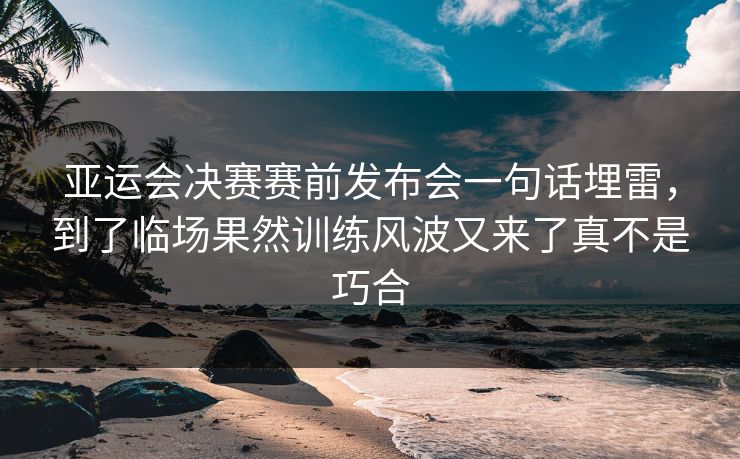 亚运会决赛赛前发布会一句话埋雷,到了临场果然训练风波又来了真不是巧合 亚运会决赛赛前发布会一句话埋雷,到了临场果然训练风波又来了真不是巧合
