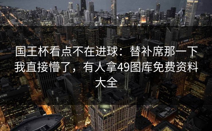 国王杯看点不在进球:替补席那一下我直接懵了,有人拿49图库免费资料大全 国王杯看点不在进球:替补席那一下我直接懵了,有人拿49图库免费资料大全