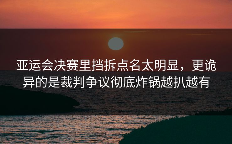 亚运会决赛里挡拆点名太明显，更诡异的是裁判争议彻底炸锅越扒越有