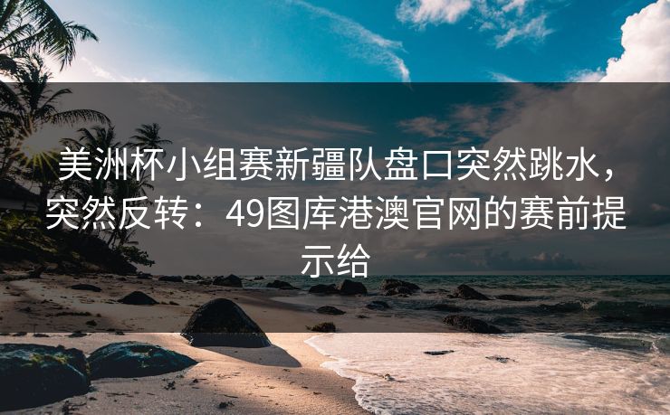 美洲杯小组赛新疆队盘口突然跳水,突然反转:49图库港澳官网的赛前提示给 美洲杯小组赛新疆队盘口突然跳水,突然反转:49图库港澳官网的赛前提示给