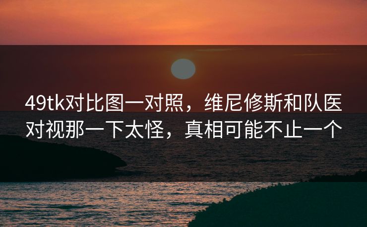 49tk对比图一对照,维尼修斯和队医对视那一下太怪,真相可能不止一个 49tk对比图一对照,维尼修斯和队医对视那一下太怪,真相可能不止一个