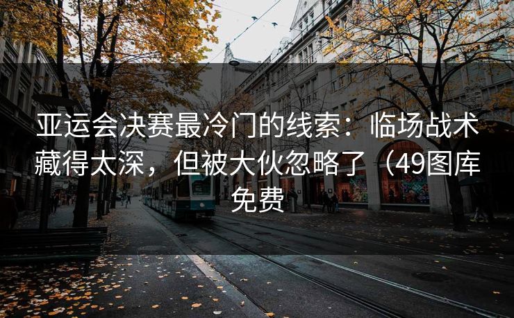 亚运会决赛最冷门的线索：临场战术藏得太深，但被大伙忽略了（49图库免费