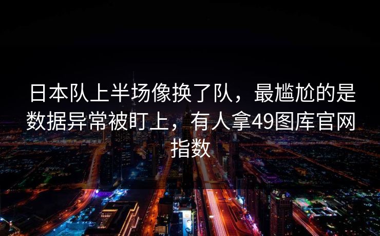 日本队上半场像换了队，最尴尬的是数据异常被盯上，有人拿49图库官网指数