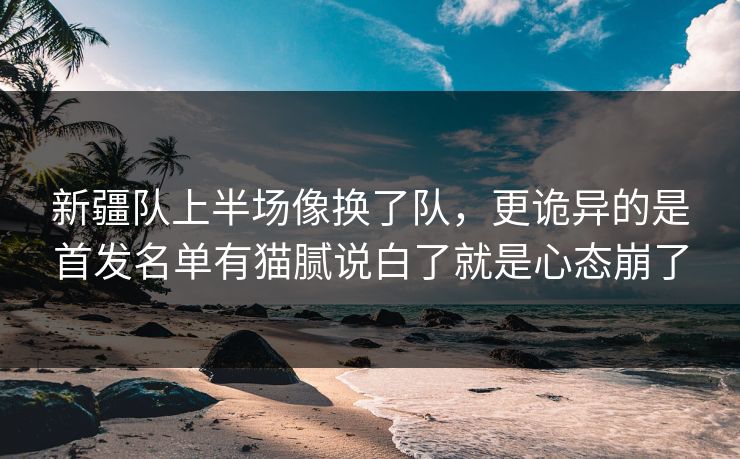 新疆队上半场像换了队，更诡异的是首发名单有猫腻说白了就是心态崩了