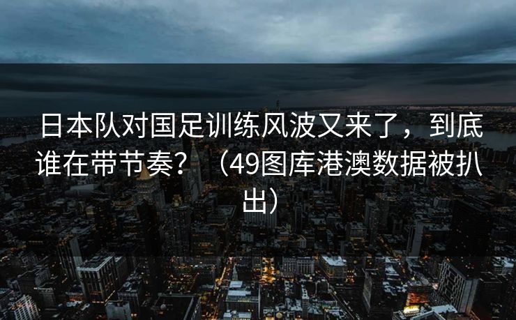 日本队对国足训练风波又来了,到底谁在带节奏?(49图库港澳数据被扒出) 日本队对国足训练风波又来了,到底谁在带节奏?(49图库港澳数据被扒出)