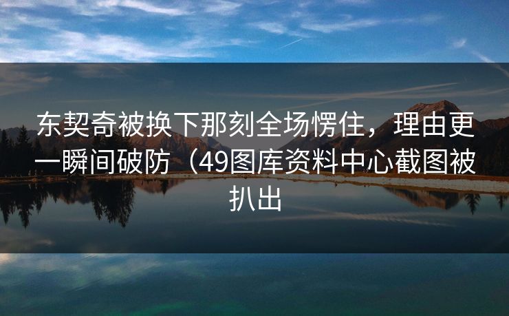 东契奇被换下那刻全场愣住，理由更一瞬间破防（49图库资料中心截图被扒出