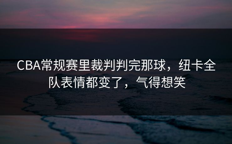 CBA常规赛里裁判判完那球,纽卡全队表情都变了,气得想笑 CBA常规赛里裁判判完那球,纽卡全队表情都变了,气得想笑