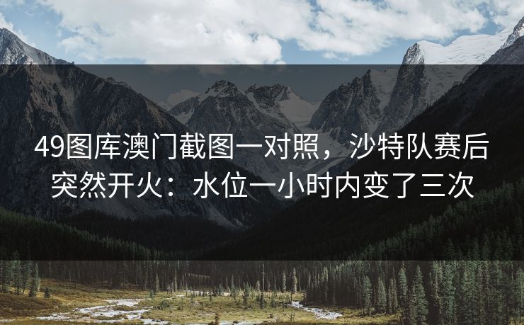 49图库澳门截图一对照，沙特队赛后突然开火：水位一小时内变了三次